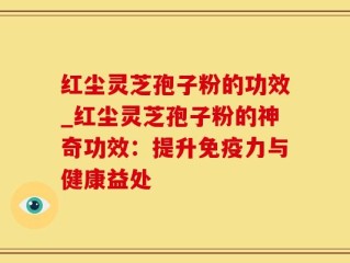 红尘灵芝孢子粉的功效_红尘灵芝孢子粉的神奇功效：提升免疫力与健康益处