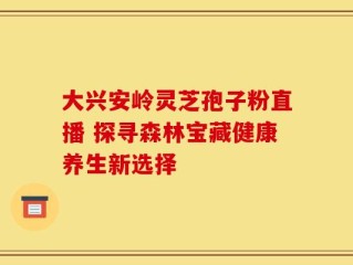 大兴安岭灵芝孢子粉直播 探寻森林宝藏健康养生新选择