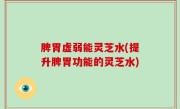 脾胃虚弱能灵芝水(提升脾胃功能的灵芝水)