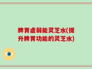 脾胃虚弱能灵芝水(提升脾胃功能的灵芝水)