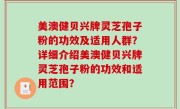 美澳健贝兴牌灵芝孢子粉的功效及适用人群？详细介绍美澳健贝兴牌灵芝孢子粉的功效和适用范围？