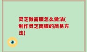灵芝做面膜怎么做法(制作灵芝面膜的简易方法)