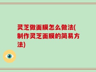 灵芝做面膜怎么做法(制作灵芝面膜的简易方法)