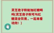 灵芝孢子粉能加红糖喝吗(灵芝孢子粉可与红糖混合饮用，一起来看功效！)