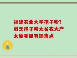 福建农业大学孢子粉？灵芝孢子粉太谷农大产太原哪里有销售点