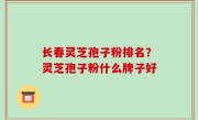 长春灵芝孢子粉排名？灵芝孢子粉什么牌子好