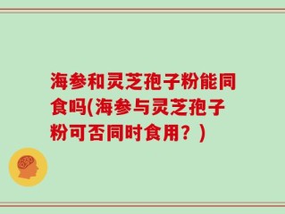 海参和灵芝孢子粉能同食吗(海参与灵芝孢子粉可否同时食用？)