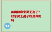 美国健康宝灵芝孢子？敖东灵芝孢子粉是真的吗