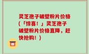 灵芝孢子破壁粉片价格(「惊喜！」灵芝孢子破壁粉片价格直降，赶快抢购！)