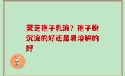 灵芝孢子乳液？孢子粉沉淀的好还是易溶解的好