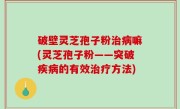 破壁灵芝孢子粉治病嘛(灵芝孢子粉——突破疾病的有效治疗方法)