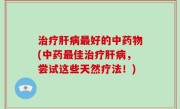 治疗肝病最好的中药物(中药最佳治疗肝病，尝试这些天然疗法！)