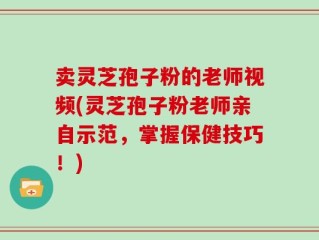 卖灵芝孢子粉的老师视频(灵芝孢子粉老师亲自示范，掌握保健技巧！)