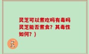 灵芝可以煮吃吗有毒吗灵芝能否煮食？其毒性如何？)
