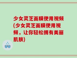 少女灵芝面膜使用视频(少女灵芝面膜使用视频，让你轻松拥有美丽肌肤)
