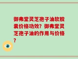御弗堂灵芝孢子油软胶囊价格功效？御弗堂灵芝孢子油的作用与价格？