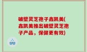 破壁灵芝孢子鑫凯美(鑫凯美推出破壁灵芝孢子产品，保健更有效)