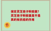 保定灵芝孢子粉胶囊？灵芝孢子粉胶囊是不是真的有抗癌的作用