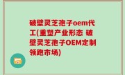 破壁灵芝孢子oem代工(重塑产业形态 破壁灵芝孢子OEM定制领跑市场)