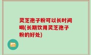 灵芝孢子粉可以长时间喝(长期饮用灵芝孢子粉的好处)