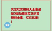 灵芝欣赏视频大全集最新(精选最新灵芝欣赏视频全集，尽在这里！)