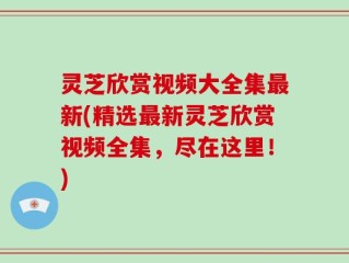灵芝欣赏视频大全集最新(精选最新灵芝欣赏视频全集，尽在这里！)