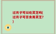 过月子可以吃灵芝吗(过月子可否食用灵芝？)