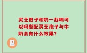 灵芝孢子和奶一起喝可以吗搭配灵芝孢子与牛奶会有什么效果？