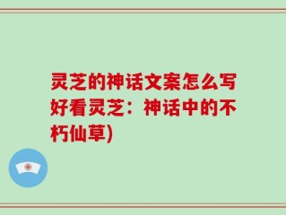 灵芝的神话文案怎么写好看灵芝：神话中的不朽仙草)