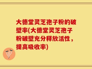 大德堂灵芝孢子粉的破壁率(大德堂灵芝孢子粉破壁充分释放活性，提高吸收率)