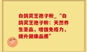 白鸽灵芝孢子粉_“白鸽灵芝孢子粉：天然养生圣品，增强免疫力，提升健康品质”