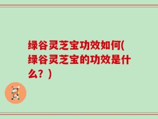 绿谷灵芝宝功效如何(绿谷灵芝宝的功效是什么？)