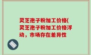 灵芝孢子粉加工价格(灵芝孢子粉加工价格浮动，市场存在差异性