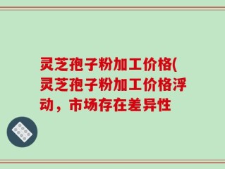 灵芝孢子粉加工价格(灵芝孢子粉加工价格浮动，市场存在差异性