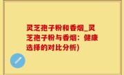 灵芝孢子粉和香烟_灵芝孢子粉与香烟：健康选择的对比分析)