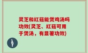 灵芝和红菇能煲鸡汤吗功效(灵芝、红菇可用于煲汤，有显著功效)
