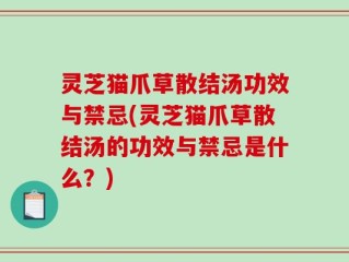 灵芝猫爪草散结汤功效与禁忌(灵芝猫爪草散结汤的功效与禁忌是什么？)