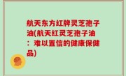航天东方红牌灵芝孢子油(航天红灵芝孢子油：难以置信的健康保健品)