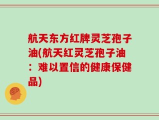 航天东方红牌灵芝孢子油(航天红灵芝孢子油：难以置信的健康保健品)