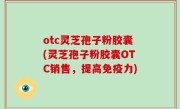 otc灵芝孢子粉胶囊(灵芝孢子粉胶囊OTC销售，提高免疫力)