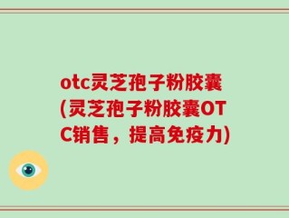 otc灵芝孢子粉胶囊(灵芝孢子粉胶囊OTC销售，提高免疫力)
