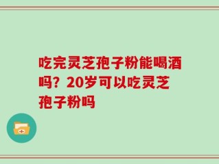 吃完灵芝孢子粉能喝酒吗？20岁可以吃灵芝孢子粉吗