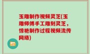 玉雕制作视频灵芝(玉雕师傅手工雕刻灵芝，惊艳制作过程视频流传网络)