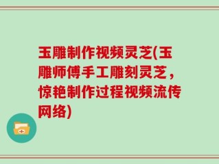 玉雕制作视频灵芝(玉雕师傅手工雕刻灵芝，惊艳制作过程视频流传网络)