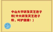中山大学研发灵芝孢子粉(中大研发灵芝孢子粉，呵护健康！)