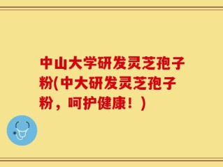 中山大学研发灵芝孢子粉(中大研发灵芝孢子粉，呵护健康！)