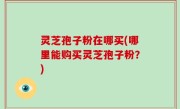灵芝孢子粉在哪买(哪里能购买灵芝孢子粉？)