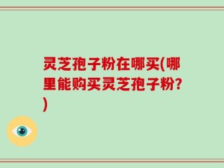 灵芝孢子粉在哪买(哪里能购买灵芝孢子粉？)