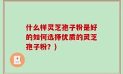 什么样灵芝孢子粉是好的如何选择优质的灵芝孢子粉？)