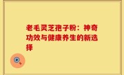 老毛灵芝孢子粉:神奇功效与健康养生的新选择